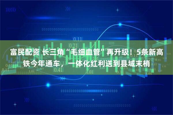 富民配资 长三角“毛细血管”再升级！5条新高铁今年通车，一体化红利送到县域末梢