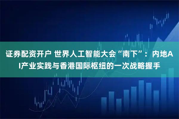 证券配资开户 世界人工智能大会“南下”：内地AI产业实践与香港国际枢纽的一次战略握手