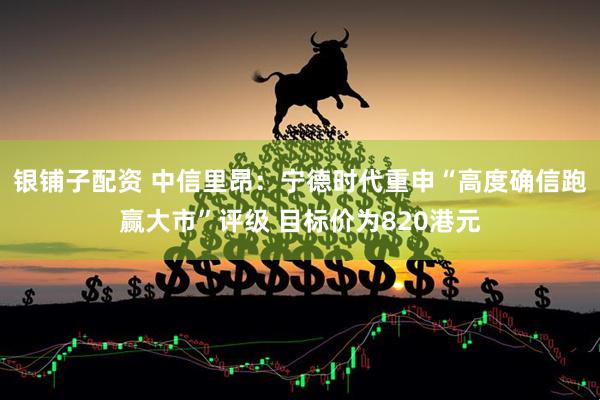 银铺子配资 中信里昂：宁德时代重申“高度确信跑赢大市”评级 目标价为820港元