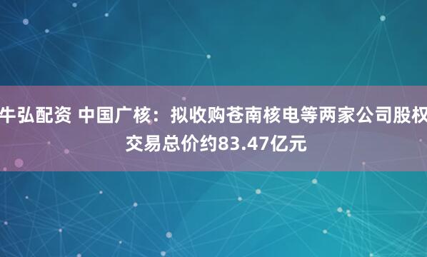 牛弘配资 中国广核：拟收购苍南核电等两家公司股权 交易总价约83.47亿元