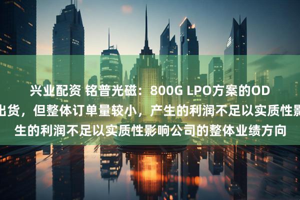 兴业配资 铭普光磁：800G LPO方案的ODM定制开发实现小批量出货，但整体订单量较小，产生的利润不足以实质性影响公司的整体业绩方向